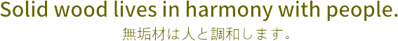 無垢材は人と調和します。 Solid wood lives in harmony with people.